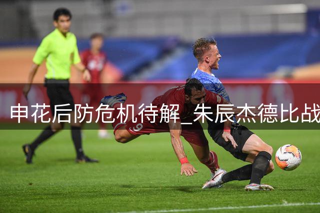 申花后防危机待解 朱辰杰德比战复出成关键转折点
