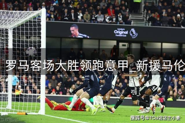 罗马客场大胜领跑意甲 新援马伦持续闪耀